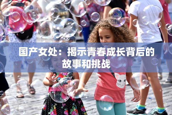 国产女处：揭示青春成长背后的故事和挑战