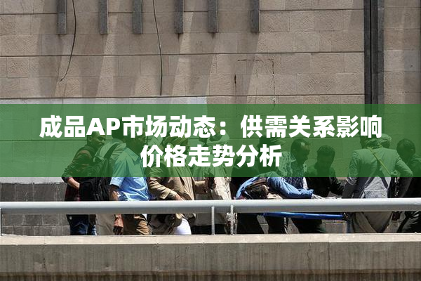 成品AP市场动态：供需关系影响价格走势分析