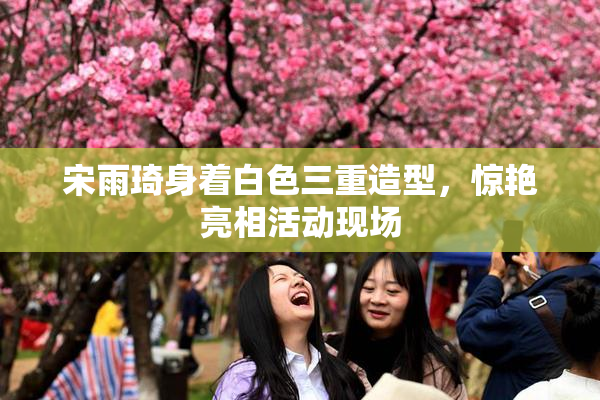 宋雨琦身着白色三重造型，惊艳亮相活动现场