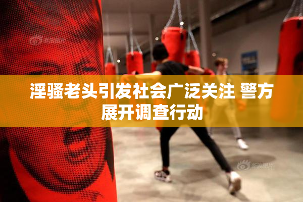 淫骚老头引发社会广泛关注 警方展开调查行动