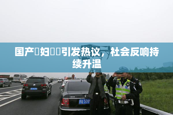 国产婬妇❌‌引发热议，社会反响持续升温