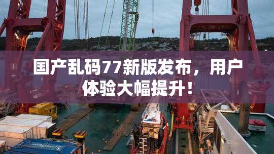 国产乱码77新版发布，用户体验大幅提升！
