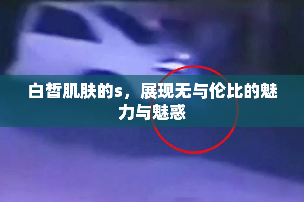白皙肌肤的s，展现无与伦比的魅力与魅惑