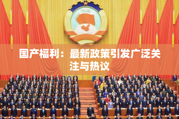 国产福利：最新政策引发广泛关注与热议