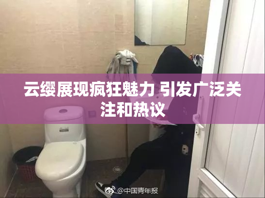 云缨展现疯狂魅力 引发广泛关注和热议