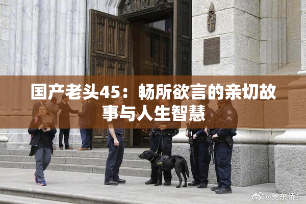 国产老头45：畅所欲言的亲切故事与人生智慧