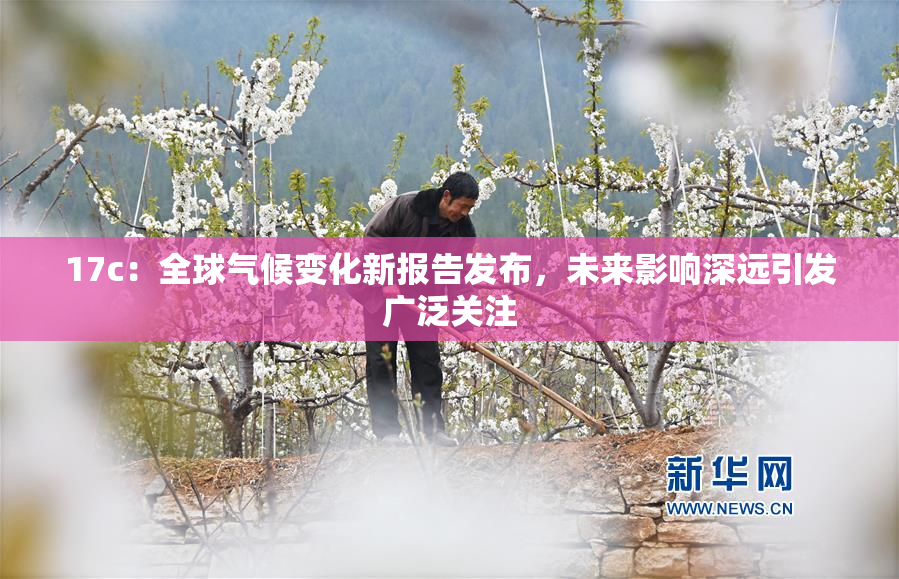 17c：全球气候变化新报告发布，未来影响深远引发广泛关注