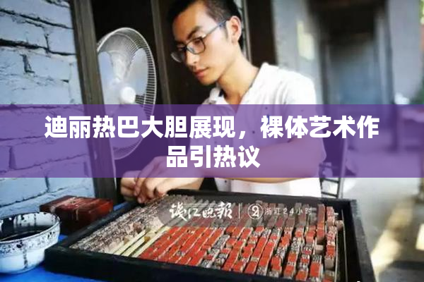 迪丽热巴大胆展现，裸体艺术作品引热议