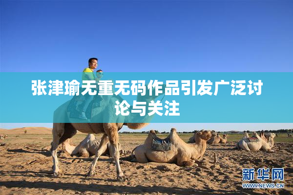 张津瑜无重无码作品引发广泛讨论与关注