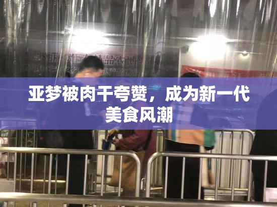 亚梦被肉干夸赞，成为新一代美食风潮