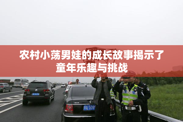 农村小荡男娃的成长故事揭示了童年乐趣与挑战