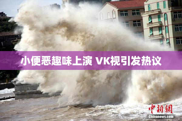 小便恶趣味上演 VK视引发热议