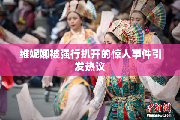 维妮娜被强行扒开的惊人事件引发热议