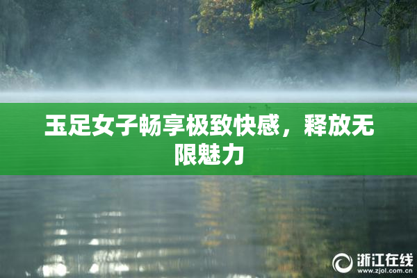 玉足女子畅享极致快感，释放无限魅力