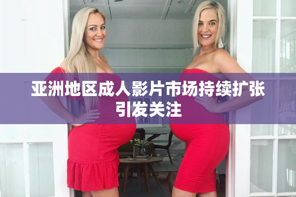 亚洲地区成人影片市场持续扩张引发关注