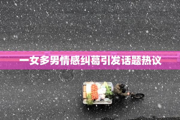 一女多男情感纠葛引发话题热议