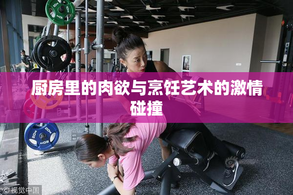 厨房里的肉欲与烹饪艺术的激情碰撞