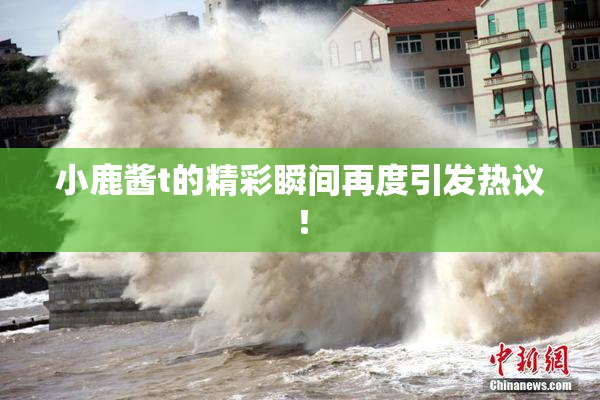 小鹿酱t的精彩瞬间再度引发热议！