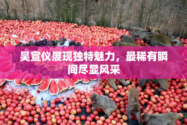 吴宣仪展现独特魅力，最稀有瞬间尽显风采