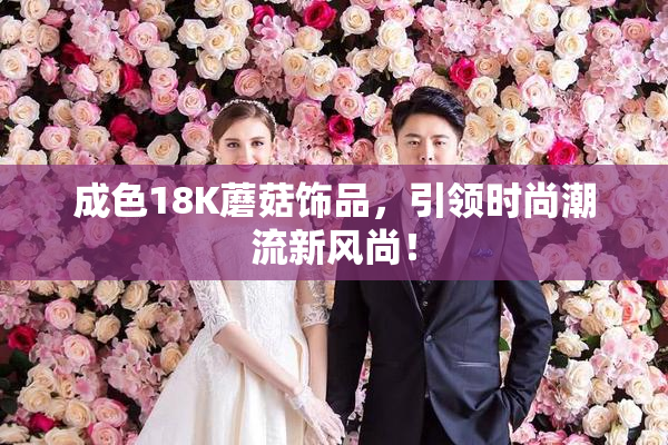 成色18K蘑菇饰品，引领时尚潮流新风尚！