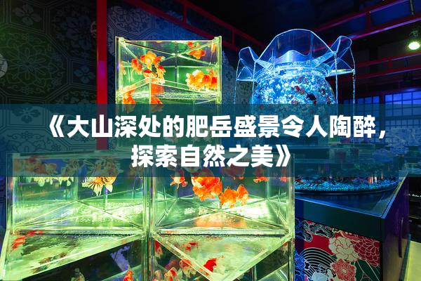 《大山深处的肥岳盛景令人陶醉，探索自然之美》