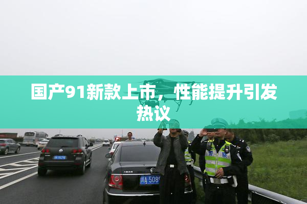 国产91新款上市，性能提升引发热议