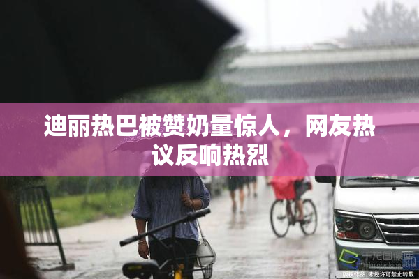 迪丽热巴被赞奶量惊人，网友热议反响热烈