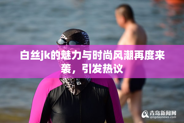 白丝jk的魅力与时尚风潮再度来袭，引发热议