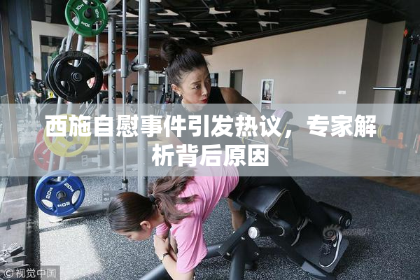 西施自慰事件引发热议，专家解析背后原因