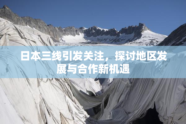 日本三线引发关注，探讨地区发展与合作新机遇