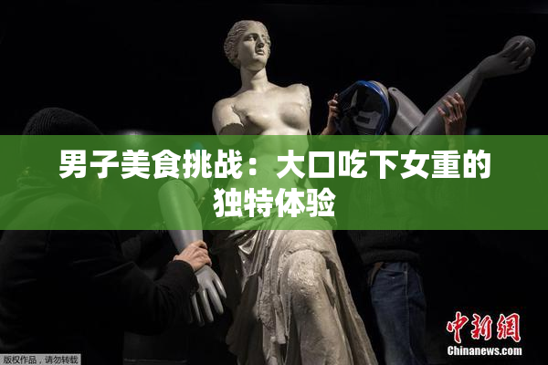 男子美食挑战：大口吃下女重的独特体验
