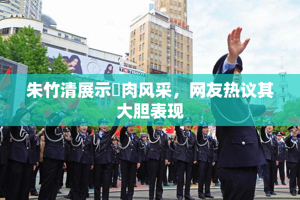 朱竹清展示婬肉风采，网友热议其大胆表现