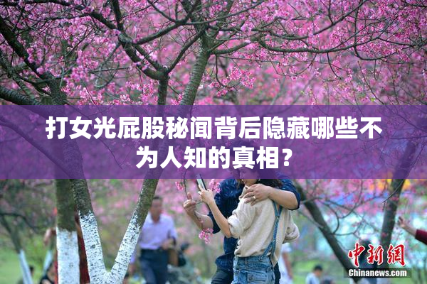 打女光屁股秘闻背后隐藏哪些不为人知的真相？