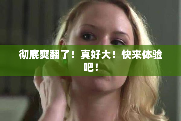 彻底爽翻了！真好大！快来体验吧！