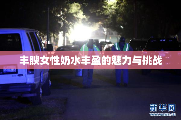 丰腴女性奶水丰盈的魅力与挑战