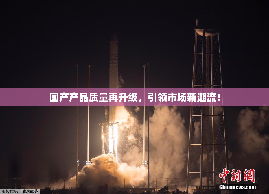 国产产品质量再升级，引领市场新潮流！