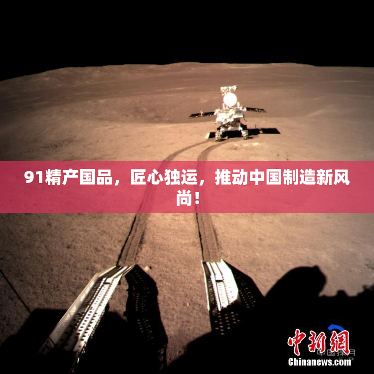 91精产国品，匠心独运，推动中国制造新风尚！