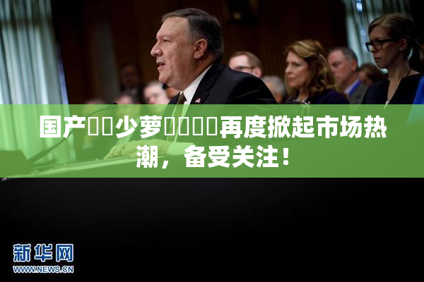 国产❌‌少萝❌‌❌‌再度掀起市场热潮，备受关注！