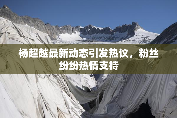 杨超越最新动态引发热议，粉丝纷纷热情支持