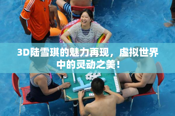 3D陆雪琪的魅力再现，虚拟世界中的灵动之美！