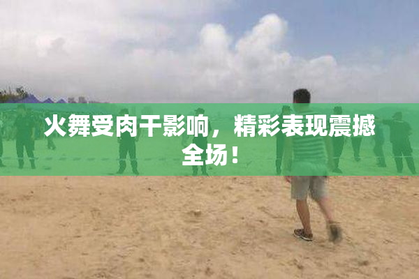火舞受肉干影响，精彩表现震撼全场！