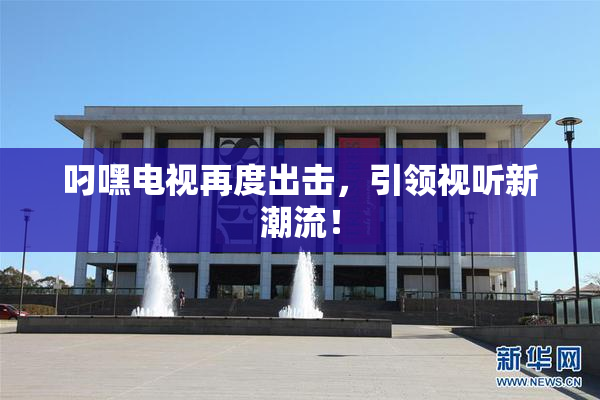 叼嘿电视再度出击，引领视听新潮流！