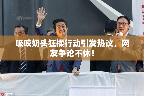 吸咬奶头狂揉行动引发热议，网友争论不休！