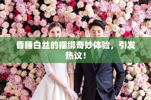 昏睡白丝的捆绑奇妙体验，引发热议！
