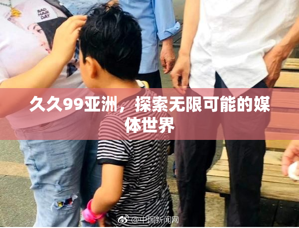 久久99亚洲，探索无限可能的媒体世界