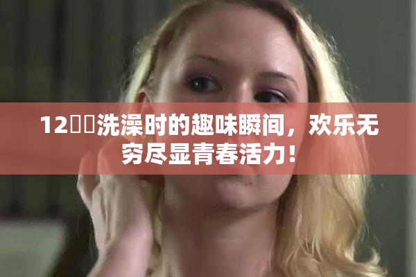 12妺妺洗澡时的趣味瞬间，欢乐无穷尽显青春活力！