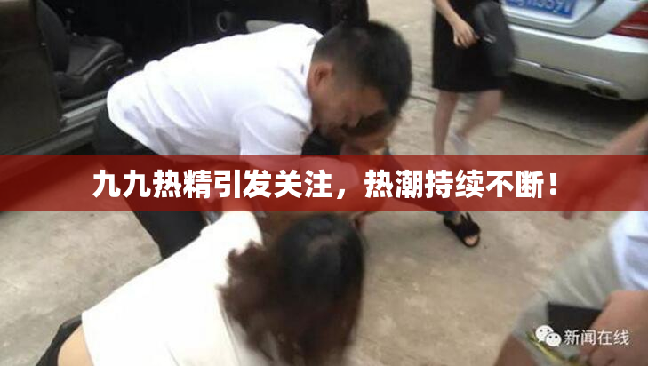 九九热精引发关注，热潮持续不断！