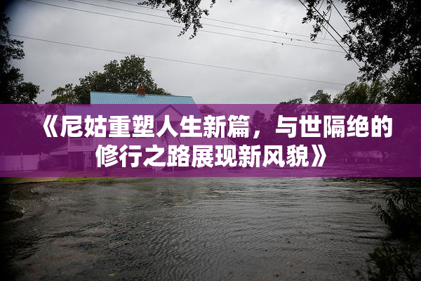《尼姑重塑人生新篇，与世隔绝的修行之路展现新风貌》