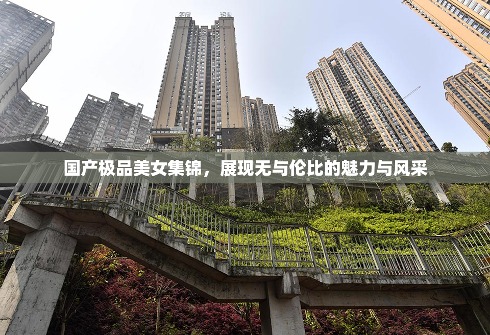 国产极品美女集锦，展现无与伦比的魅力与风采