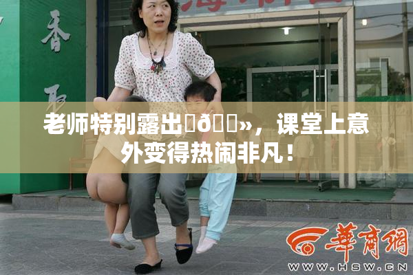 老师特别露出‌🐻，课堂上意外变得热闹非凡！